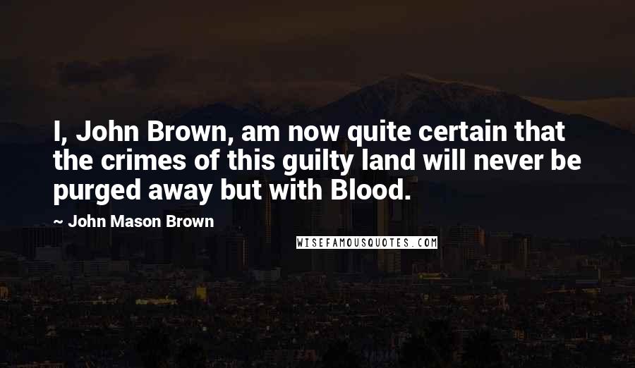 John Mason Brown Quotes: I, John Brown, am now quite certain that the crimes of this guilty land will never be purged away but with Blood.
