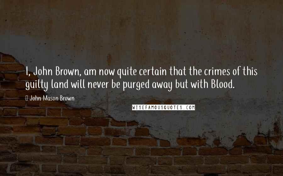 John Mason Brown Quotes: I, John Brown, am now quite certain that the crimes of this guilty land will never be purged away but with Blood.
