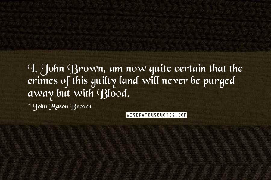 John Mason Brown Quotes: I, John Brown, am now quite certain that the crimes of this guilty land will never be purged away but with Blood.