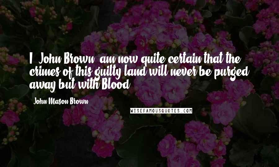 John Mason Brown Quotes: I, John Brown, am now quite certain that the crimes of this guilty land will never be purged away but with Blood.