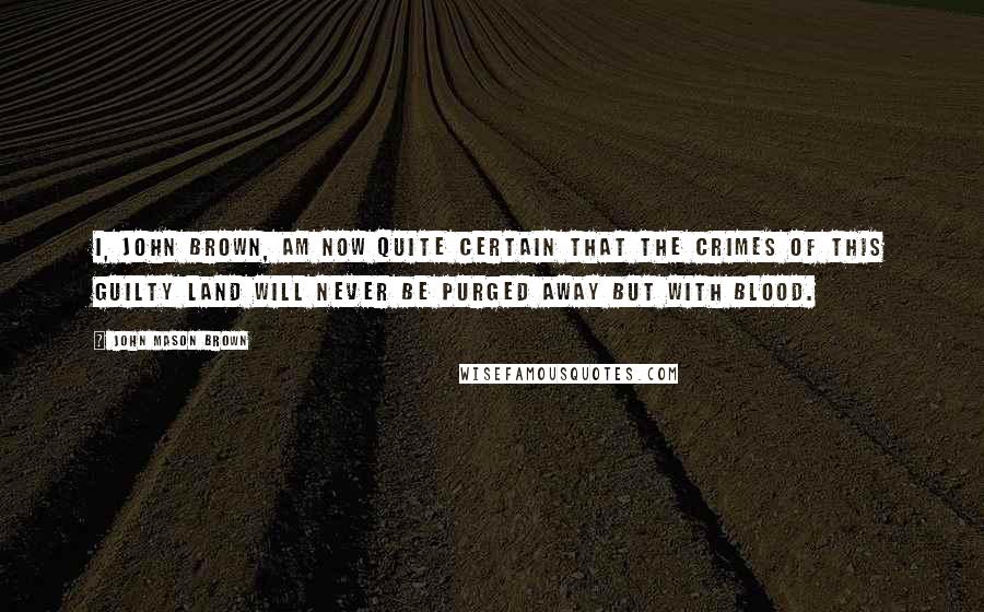 John Mason Brown Quotes: I, John Brown, am now quite certain that the crimes of this guilty land will never be purged away but with Blood.