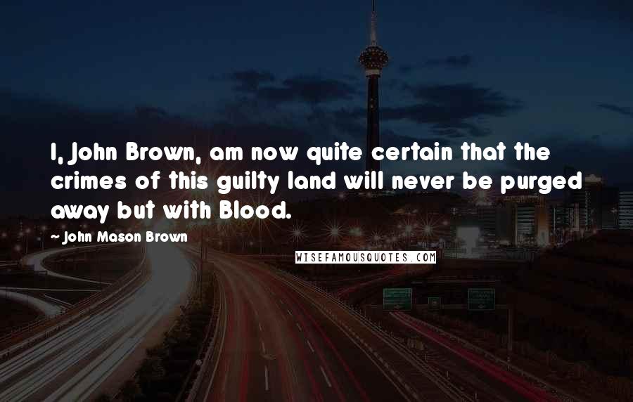 John Mason Brown Quotes: I, John Brown, am now quite certain that the crimes of this guilty land will never be purged away but with Blood.