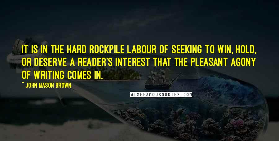 John Mason Brown Quotes: It is in the hard rockpile labour of seeking to win, hold, or deserve a reader's interest that the pleasant agony of writing comes in.