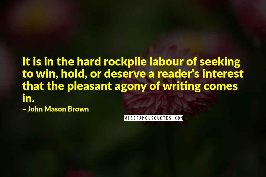 John Mason Brown Quotes: It is in the hard rockpile labour of seeking to win, hold, or deserve a reader's interest that the pleasant agony of writing comes in.