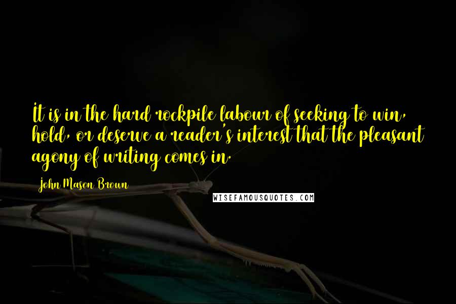 John Mason Brown Quotes: It is in the hard rockpile labour of seeking to win, hold, or deserve a reader's interest that the pleasant agony of writing comes in.