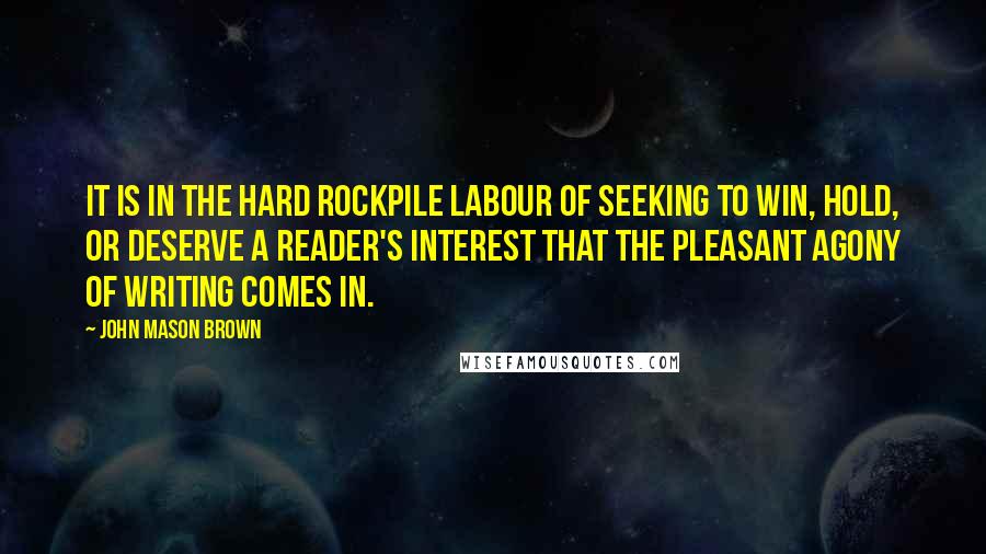 John Mason Brown Quotes: It is in the hard rockpile labour of seeking to win, hold, or deserve a reader's interest that the pleasant agony of writing comes in.
