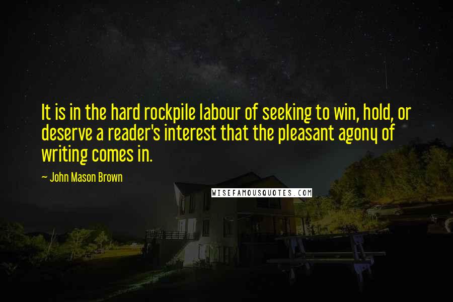 John Mason Brown Quotes: It is in the hard rockpile labour of seeking to win, hold, or deserve a reader's interest that the pleasant agony of writing comes in.