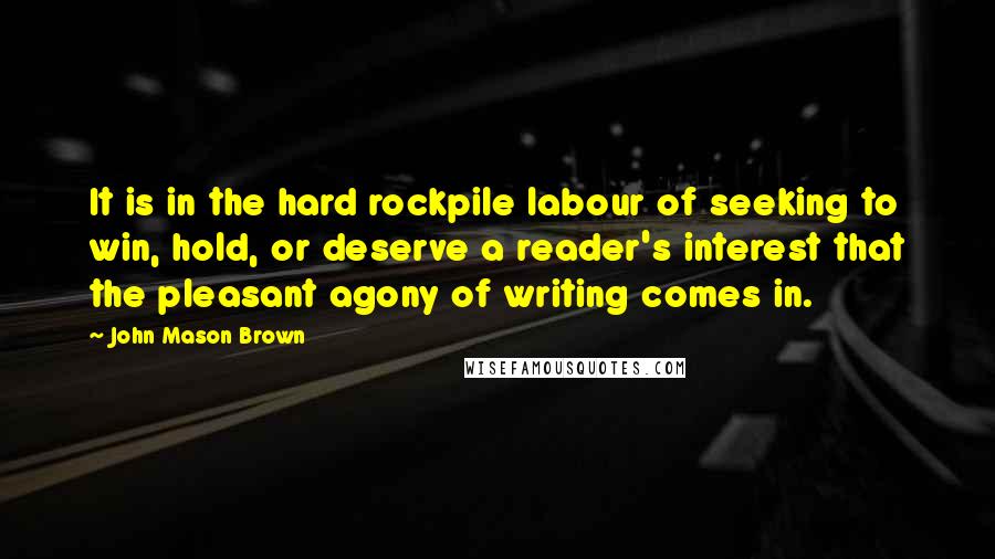 John Mason Brown Quotes: It is in the hard rockpile labour of seeking to win, hold, or deserve a reader's interest that the pleasant agony of writing comes in.