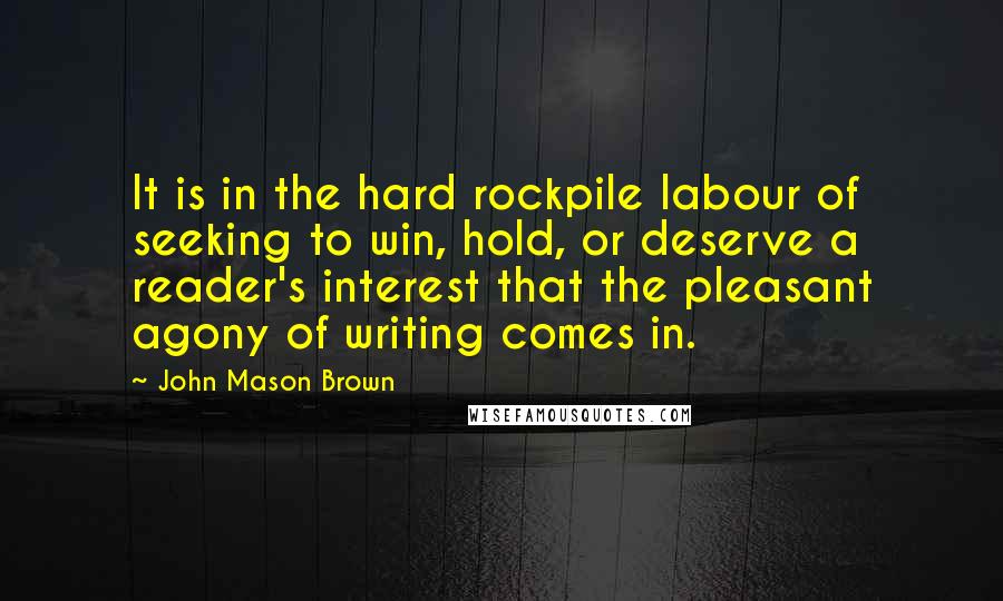 John Mason Brown Quotes: It is in the hard rockpile labour of seeking to win, hold, or deserve a reader's interest that the pleasant agony of writing comes in.