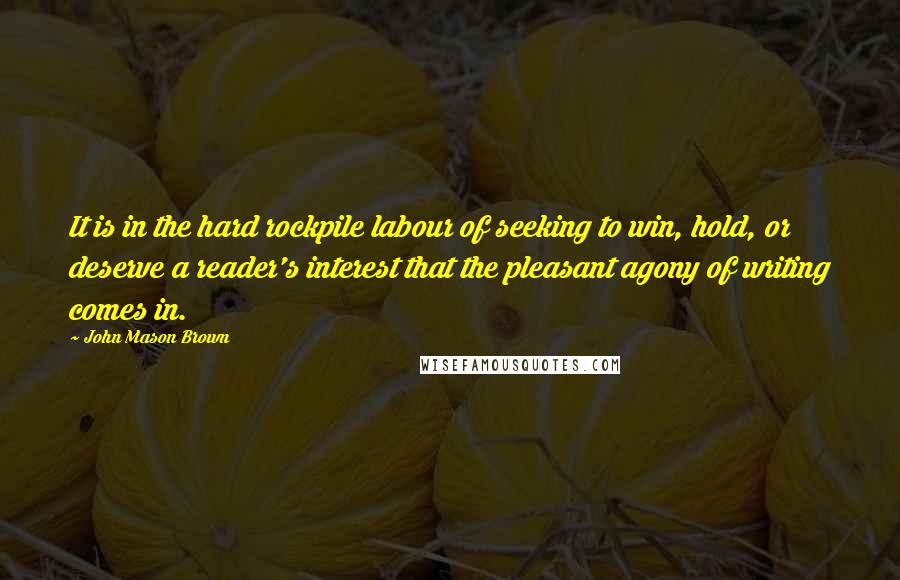 John Mason Brown Quotes: It is in the hard rockpile labour of seeking to win, hold, or deserve a reader's interest that the pleasant agony of writing comes in.