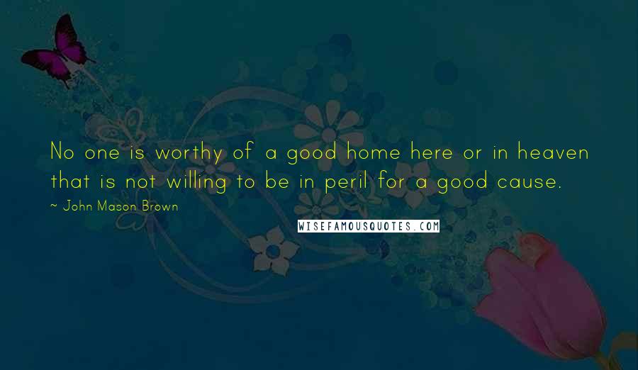 John Mason Brown Quotes: No one is worthy of a good home here or in heaven that is not willing to be in peril for a good cause.