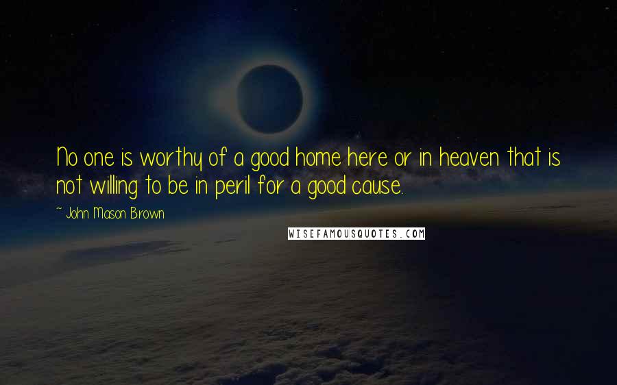 John Mason Brown Quotes: No one is worthy of a good home here or in heaven that is not willing to be in peril for a good cause.