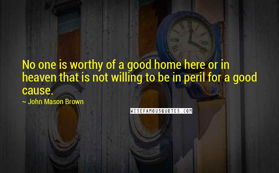 John Mason Brown Quotes: No one is worthy of a good home here or in heaven that is not willing to be in peril for a good cause.