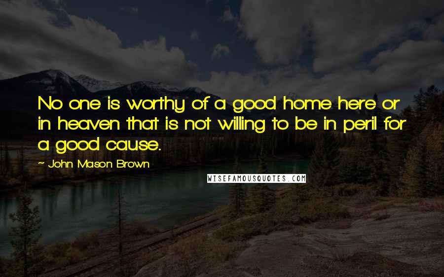 John Mason Brown Quotes: No one is worthy of a good home here or in heaven that is not willing to be in peril for a good cause.