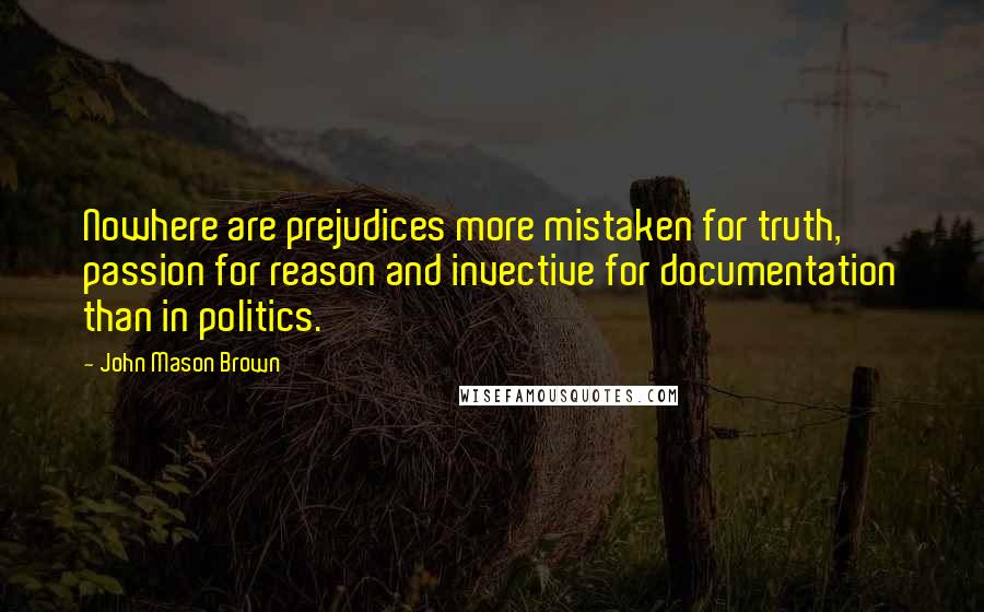 John Mason Brown Quotes: Nowhere are prejudices more mistaken for truth, passion for reason and invective for documentation than in politics.