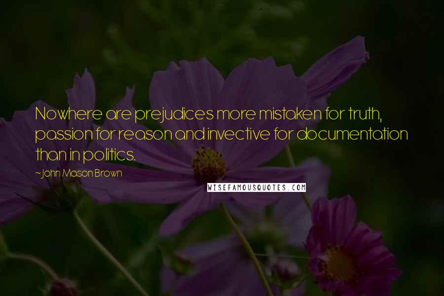 John Mason Brown Quotes: Nowhere are prejudices more mistaken for truth, passion for reason and invective for documentation than in politics.