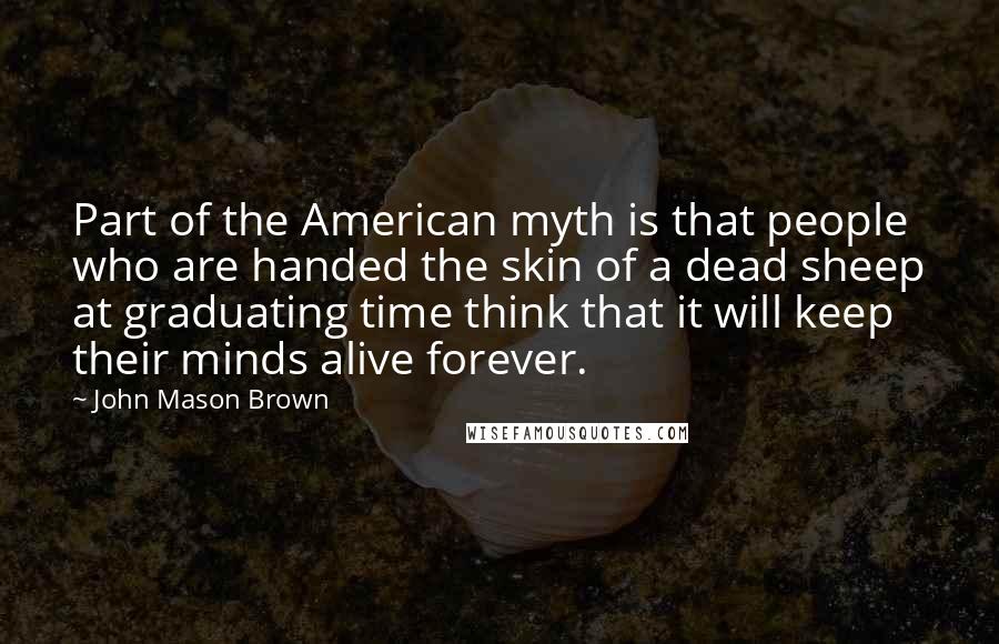 John Mason Brown Quotes: Part of the American myth is that people who are handed the skin of a dead sheep at graduating time think that it will keep their minds alive forever.