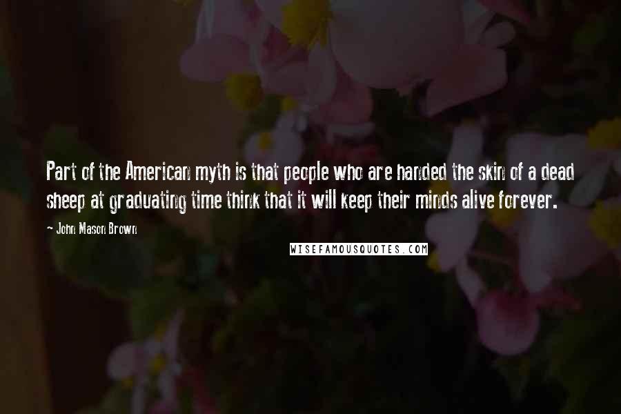 John Mason Brown Quotes: Part of the American myth is that people who are handed the skin of a dead sheep at graduating time think that it will keep their minds alive forever.