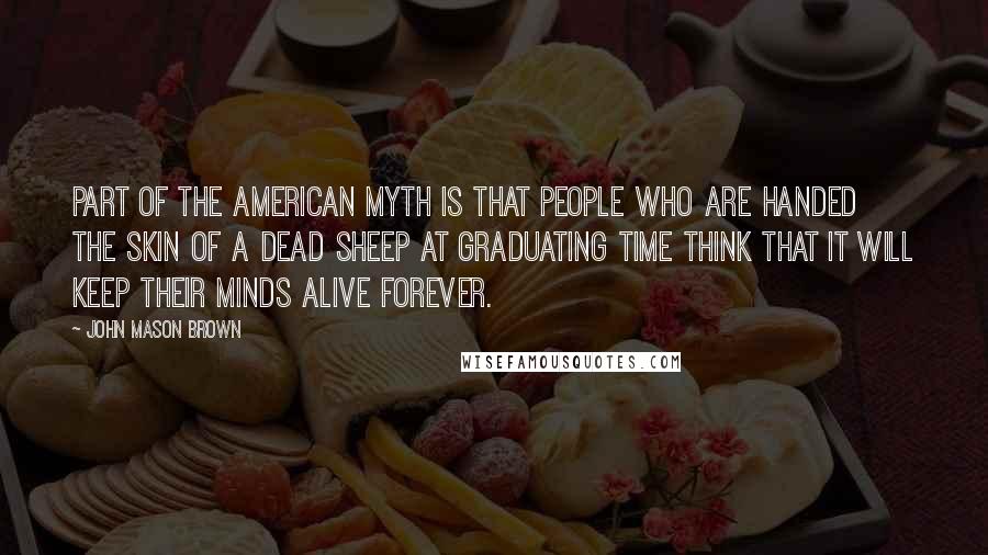 John Mason Brown Quotes: Part of the American myth is that people who are handed the skin of a dead sheep at graduating time think that it will keep their minds alive forever.