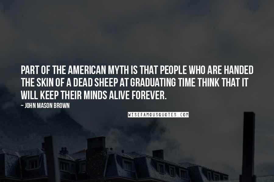 John Mason Brown Quotes: Part of the American myth is that people who are handed the skin of a dead sheep at graduating time think that it will keep their minds alive forever.