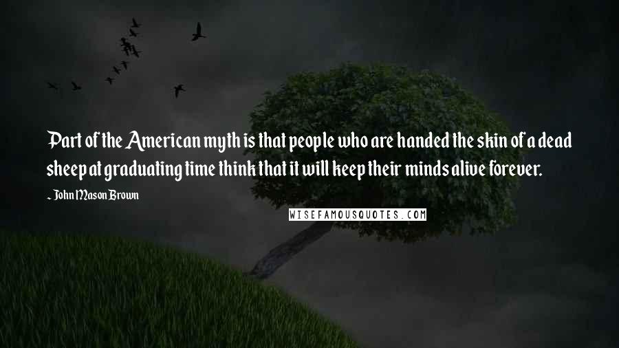 John Mason Brown Quotes: Part of the American myth is that people who are handed the skin of a dead sheep at graduating time think that it will keep their minds alive forever.