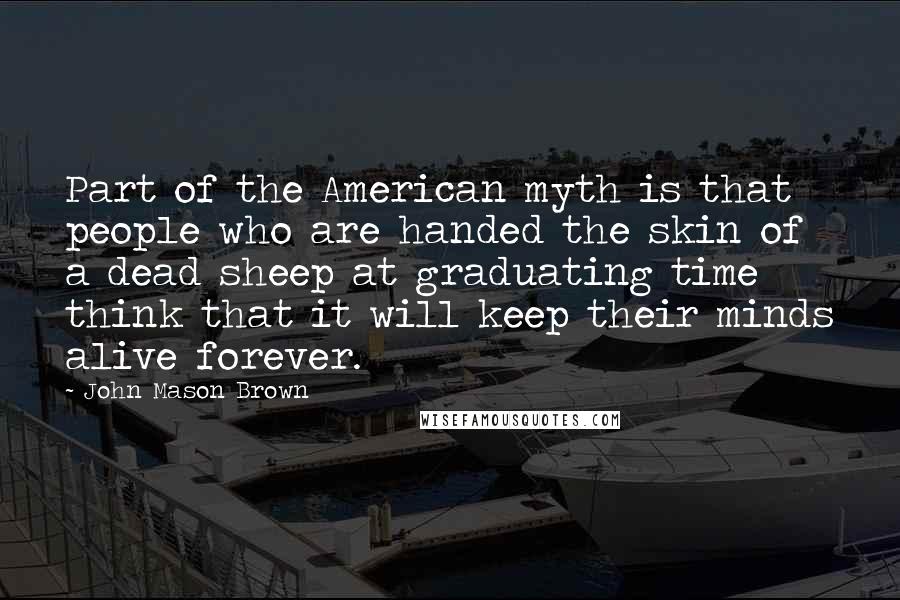 John Mason Brown Quotes: Part of the American myth is that people who are handed the skin of a dead sheep at graduating time think that it will keep their minds alive forever.