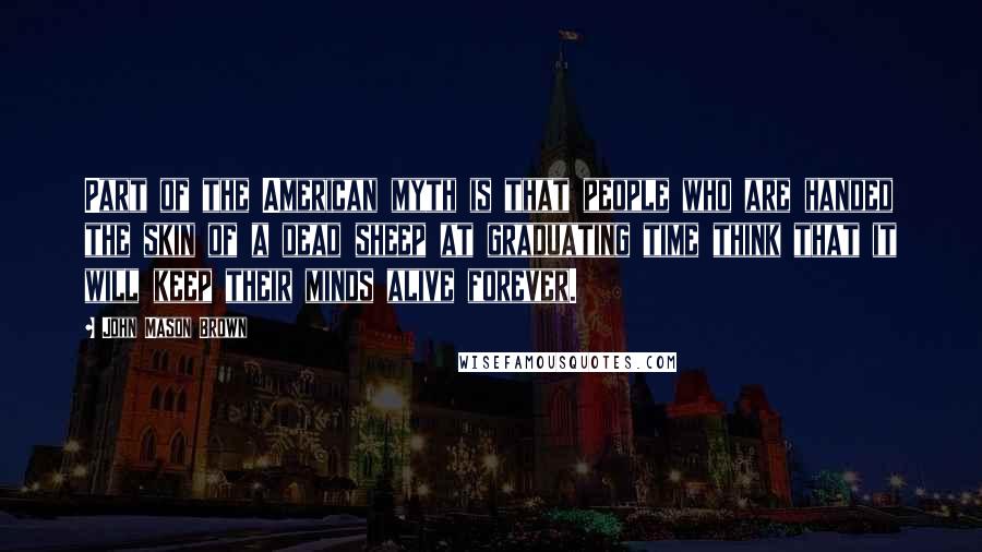 John Mason Brown Quotes: Part of the American myth is that people who are handed the skin of a dead sheep at graduating time think that it will keep their minds alive forever.