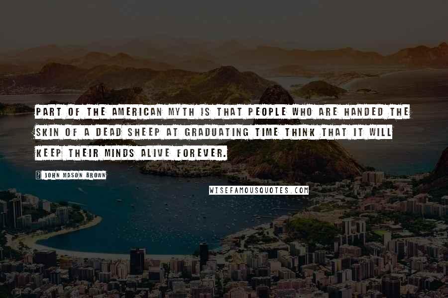 John Mason Brown Quotes: Part of the American myth is that people who are handed the skin of a dead sheep at graduating time think that it will keep their minds alive forever.