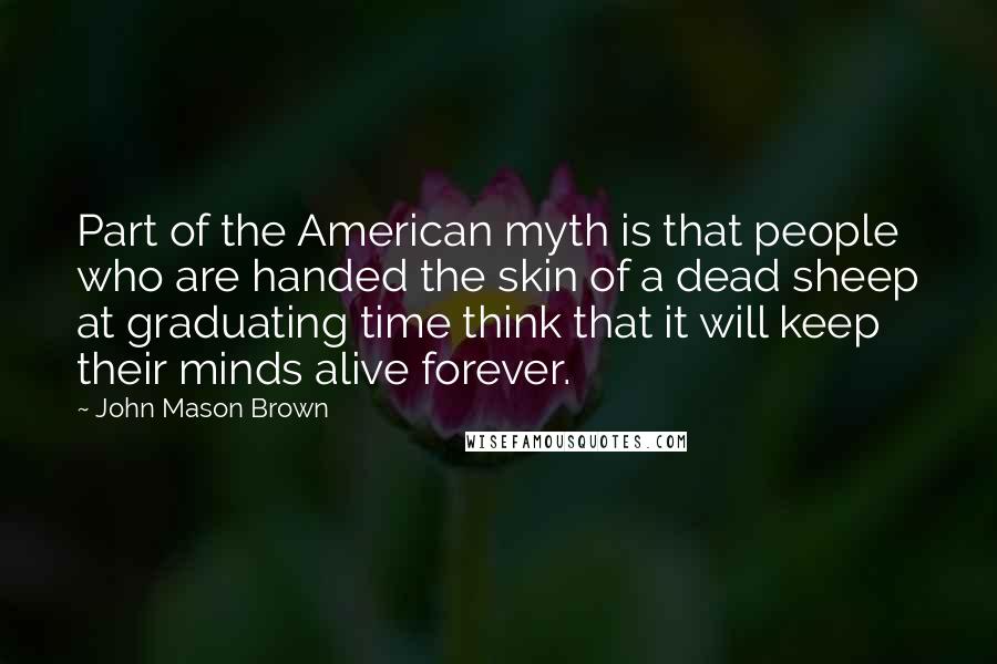 John Mason Brown Quotes: Part of the American myth is that people who are handed the skin of a dead sheep at graduating time think that it will keep their minds alive forever.