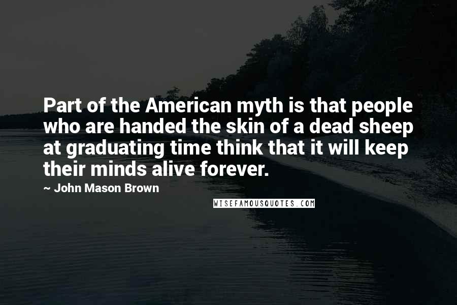 John Mason Brown Quotes: Part of the American myth is that people who are handed the skin of a dead sheep at graduating time think that it will keep their minds alive forever.