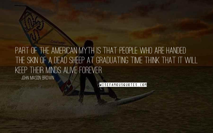 John Mason Brown Quotes: Part of the American myth is that people who are handed the skin of a dead sheep at graduating time think that it will keep their minds alive forever.