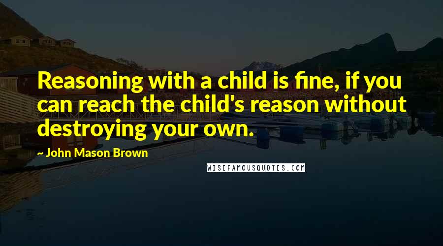 John Mason Brown Quotes: Reasoning with a child is fine, if you can reach the child's reason without destroying your own.