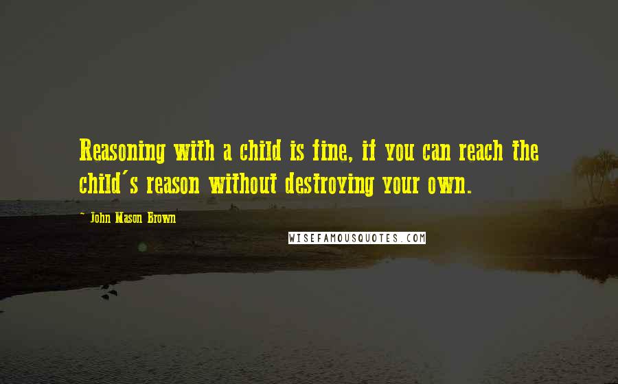 John Mason Brown Quotes: Reasoning with a child is fine, if you can reach the child's reason without destroying your own.