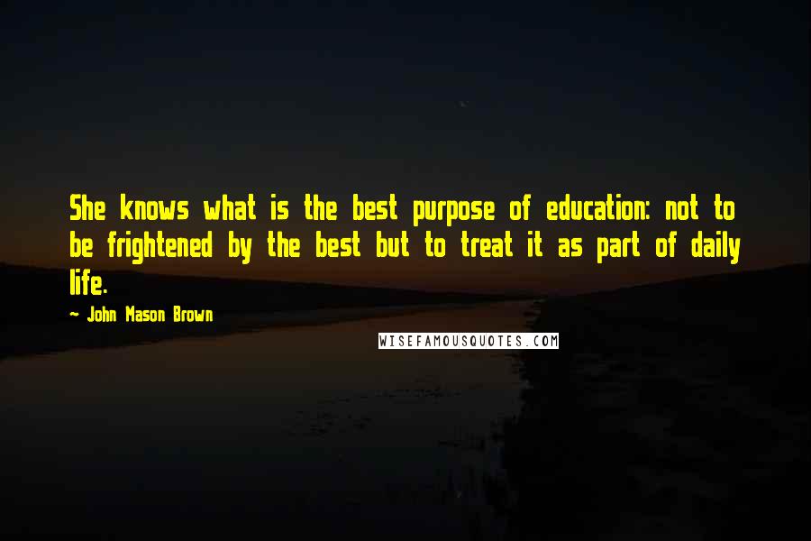 John Mason Brown Quotes: She knows what is the best purpose of education: not to be frightened by the best but to treat it as part of daily life.