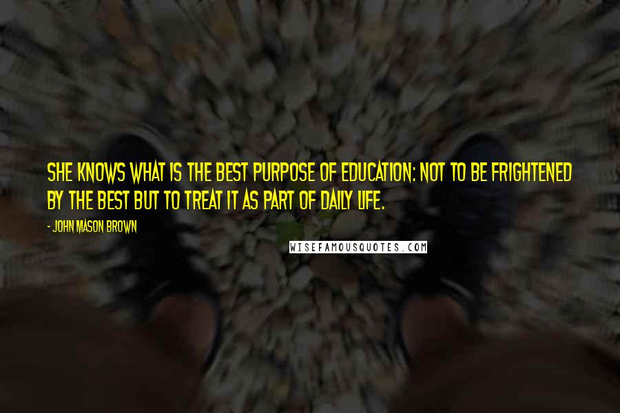 John Mason Brown Quotes: She knows what is the best purpose of education: not to be frightened by the best but to treat it as part of daily life.