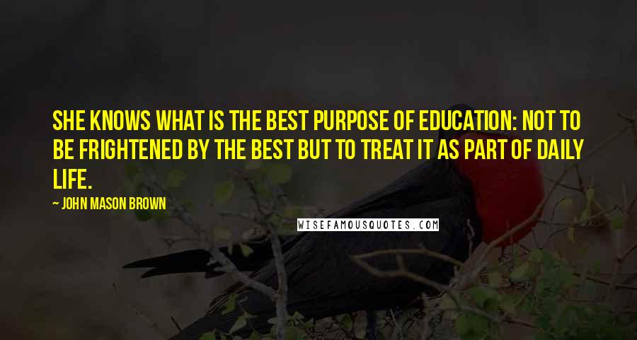 John Mason Brown Quotes: She knows what is the best purpose of education: not to be frightened by the best but to treat it as part of daily life.