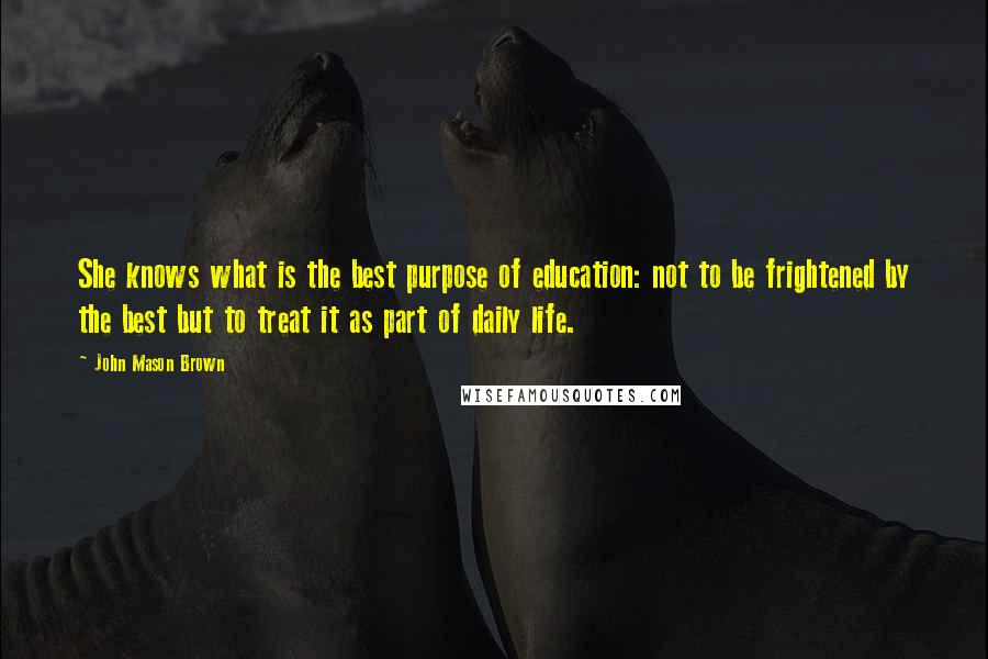 John Mason Brown Quotes: She knows what is the best purpose of education: not to be frightened by the best but to treat it as part of daily life.