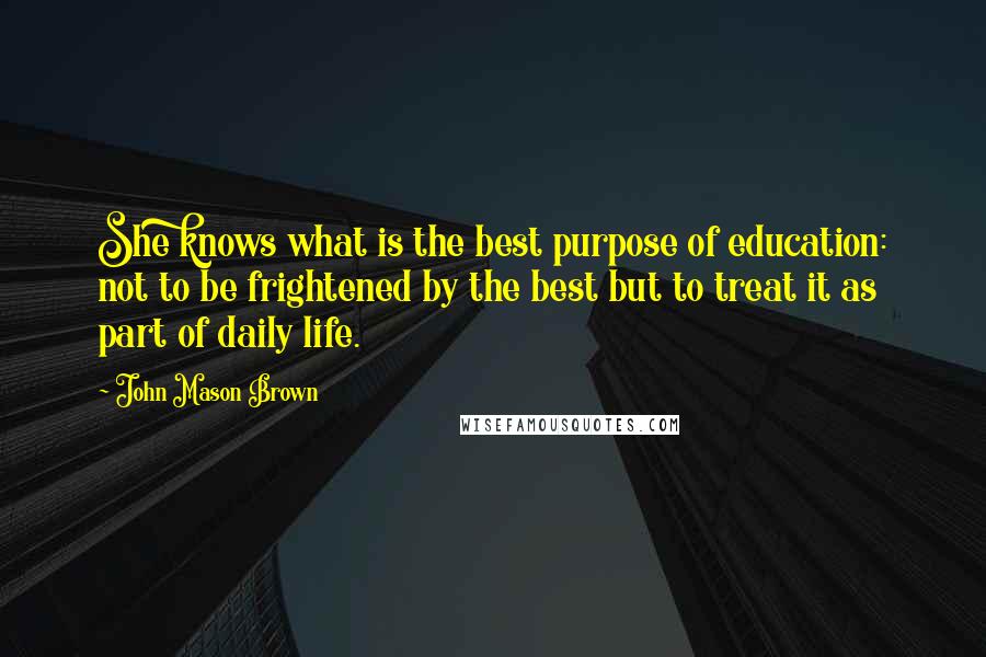 John Mason Brown Quotes: She knows what is the best purpose of education: not to be frightened by the best but to treat it as part of daily life.