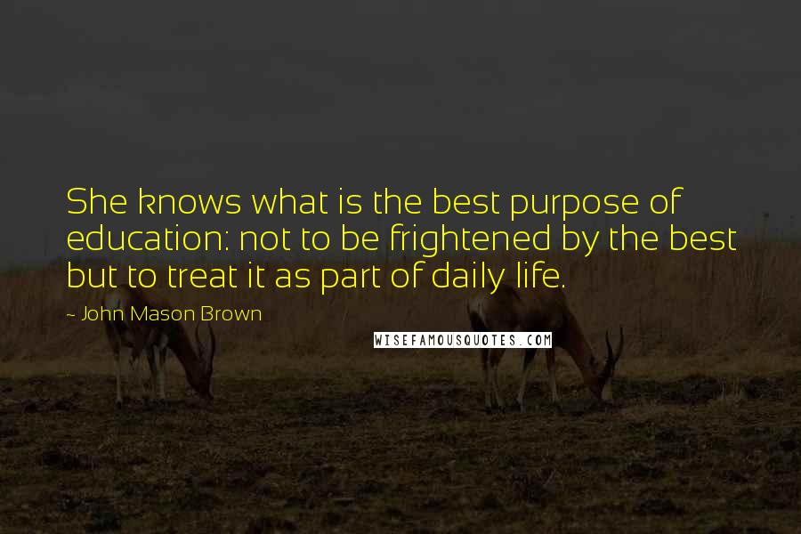 John Mason Brown Quotes: She knows what is the best purpose of education: not to be frightened by the best but to treat it as part of daily life.