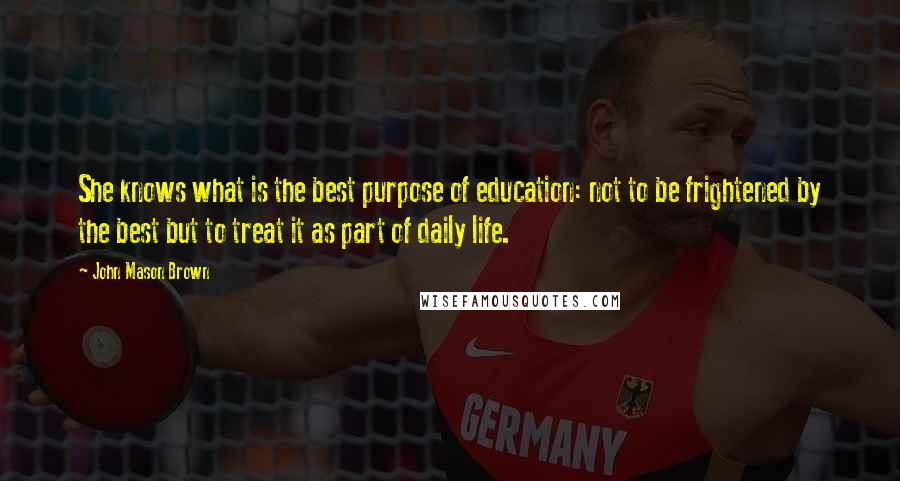 John Mason Brown Quotes: She knows what is the best purpose of education: not to be frightened by the best but to treat it as part of daily life.