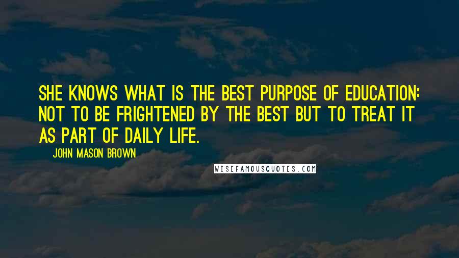 John Mason Brown Quotes: She knows what is the best purpose of education: not to be frightened by the best but to treat it as part of daily life.