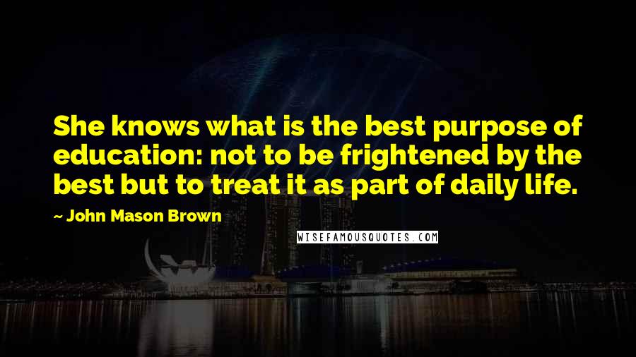 John Mason Brown Quotes: She knows what is the best purpose of education: not to be frightened by the best but to treat it as part of daily life.