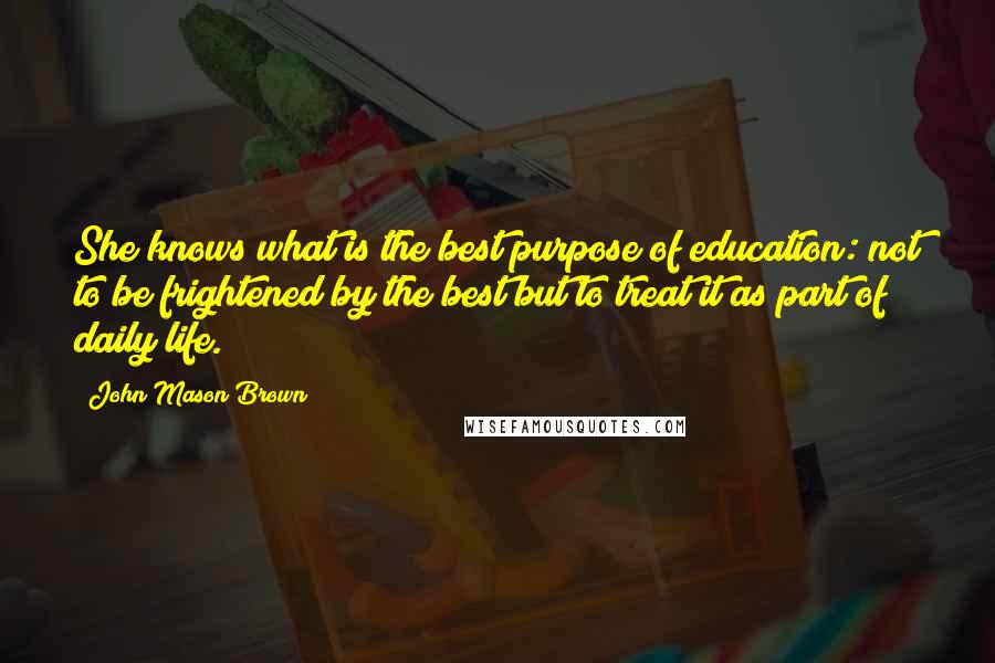 John Mason Brown Quotes: She knows what is the best purpose of education: not to be frightened by the best but to treat it as part of daily life.