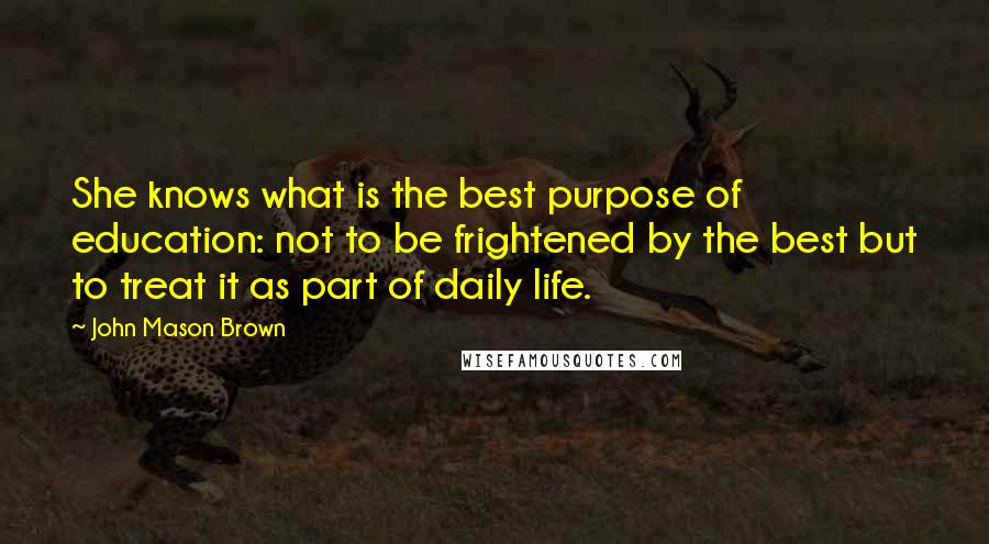 John Mason Brown Quotes: She knows what is the best purpose of education: not to be frightened by the best but to treat it as part of daily life.