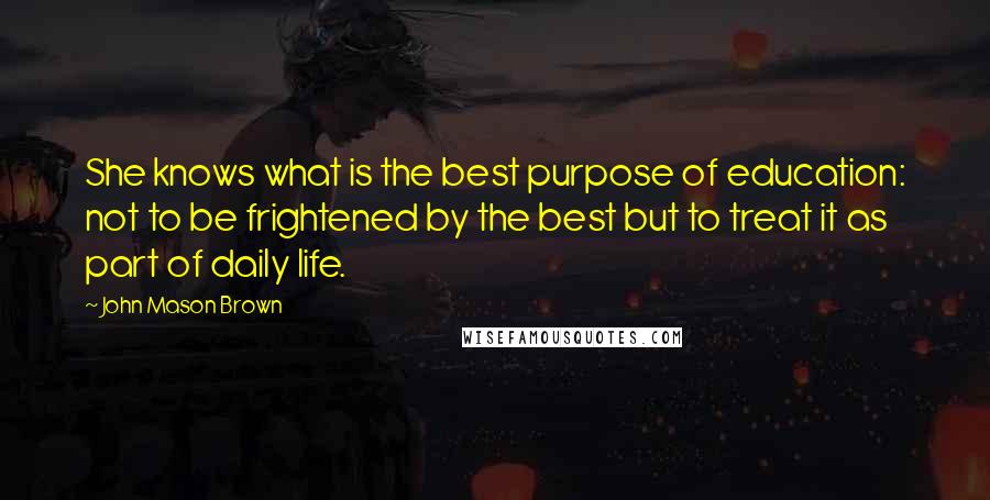 John Mason Brown Quotes: She knows what is the best purpose of education: not to be frightened by the best but to treat it as part of daily life.