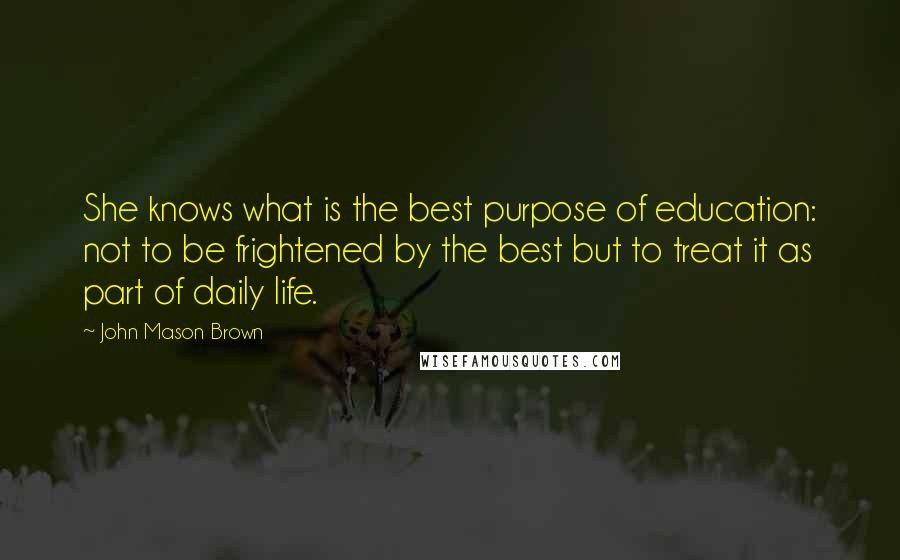 John Mason Brown Quotes: She knows what is the best purpose of education: not to be frightened by the best but to treat it as part of daily life.