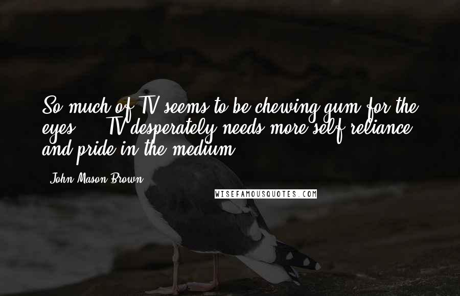 John Mason Brown Quotes: So much of TV seems to be chewing gum for the eyes ... TV desperately needs more self-reliance and pride in the medium.