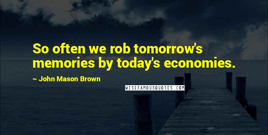 John Mason Brown Quotes: So often we rob tomorrow's memories by today's economies.