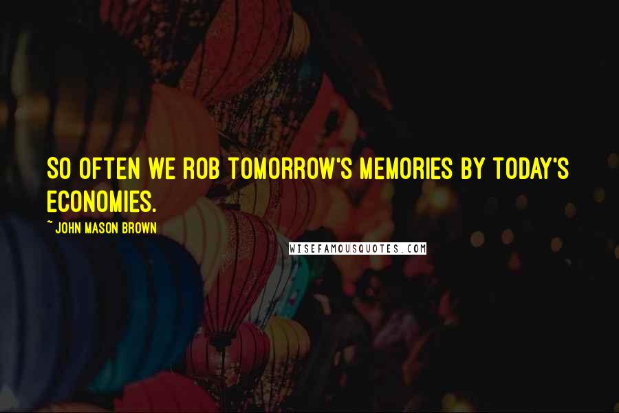 John Mason Brown Quotes: So often we rob tomorrow's memories by today's economies.