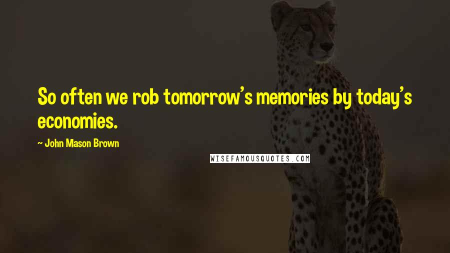 John Mason Brown Quotes: So often we rob tomorrow's memories by today's economies.